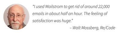 "I used Mailstrom to get rid of around 22,000 emails in about half an hour. The feeling of satisfaction was huge." – Walt Mossberg, Wall Street Journal